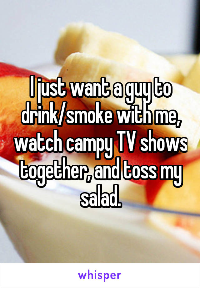 I just want a guy to drink/smoke with me, watch campy TV shows together, and toss my salad.