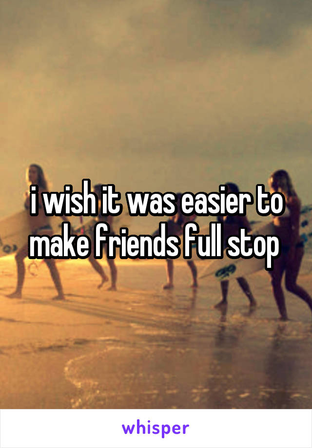 i wish it was easier to make friends full stop 
