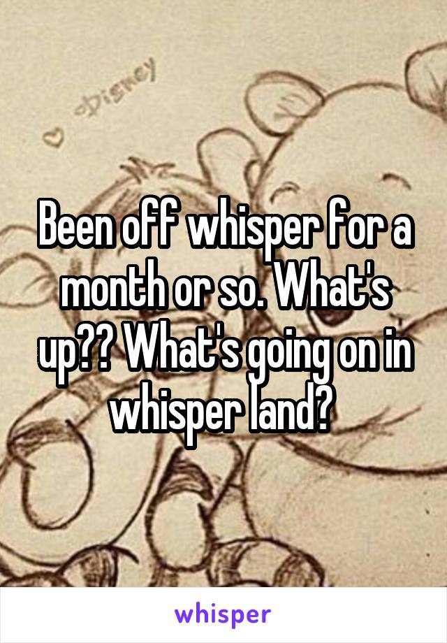 Been off whisper for a month or so. What's up?? What's going on in whisper land? 