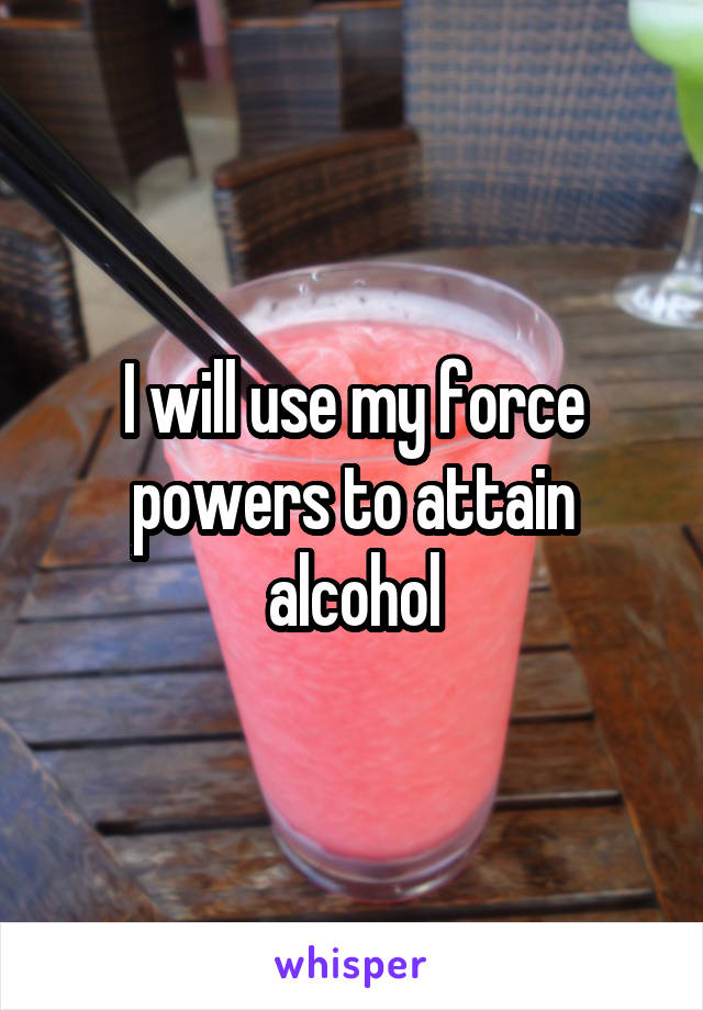 I will use my force powers to attain alcohol