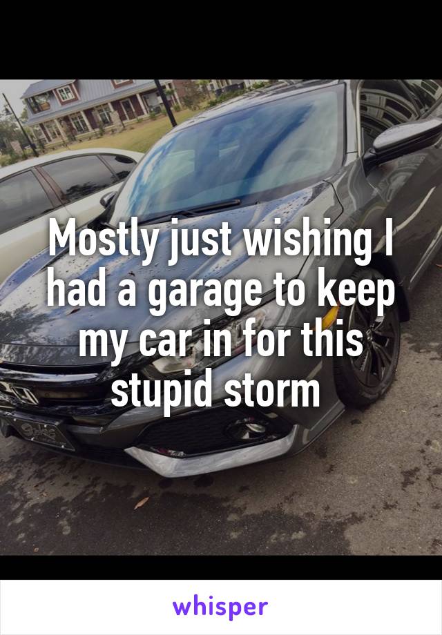 Mostly just wishing I had a garage to keep my car in for this stupid storm 