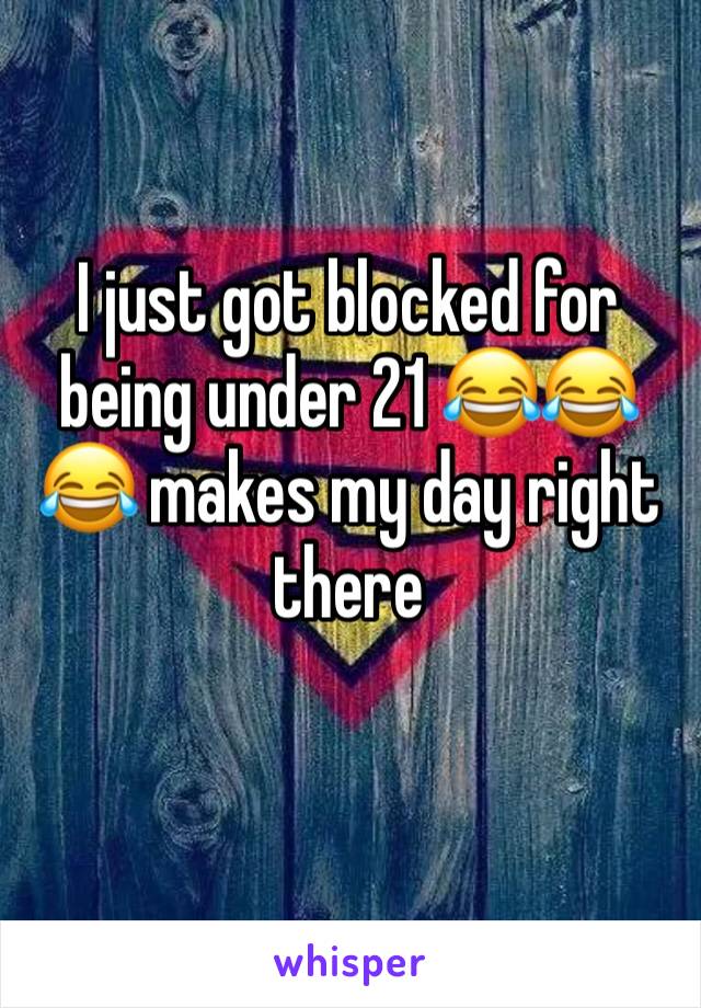I just got blocked for being under 21 😂😂😂 makes my day right there 