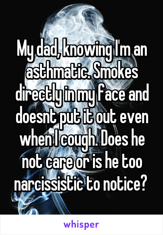 My dad, knowing I'm an asthmatic. Smokes directly in my face and doesnt put it out even when I cough. Does he not care or is he too narcissistic to notice? 