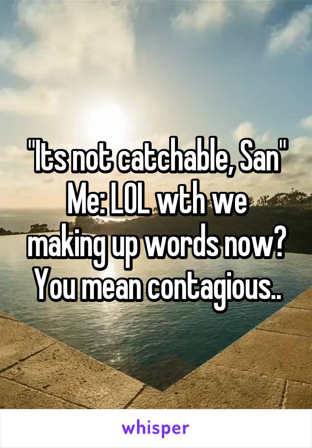 "Its not catchable, San"
Me: LOL wth we making up words now? You mean contagious..