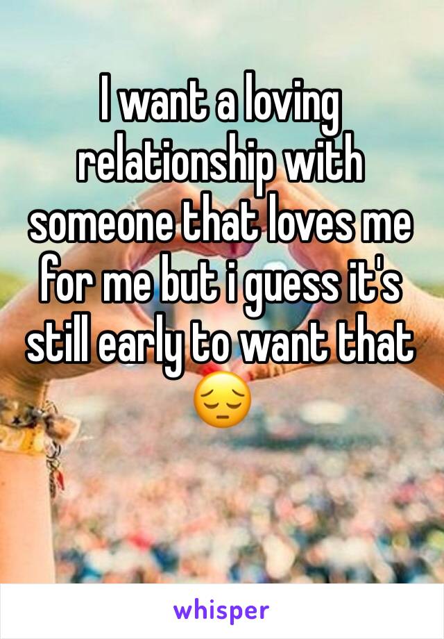 I want a loving relationship with someone that loves me for me but i guess it's still early to want that 😔