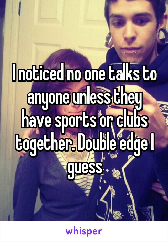 I noticed no one talks to anyone unless they have sports or clubs together. Double edge I guess