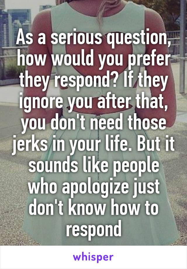 As a serious question, how would you prefer they respond? If they ignore you after that, you don't need those jerks in your life. But it sounds like people who apologize just don't know how to respond