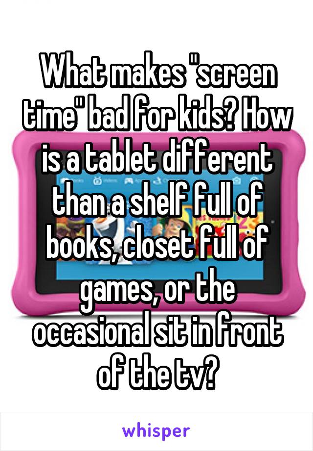 What makes "screen time" bad for kids? How is a tablet different than a shelf full of books, closet full of games, or the occasional sit in front of the tv?