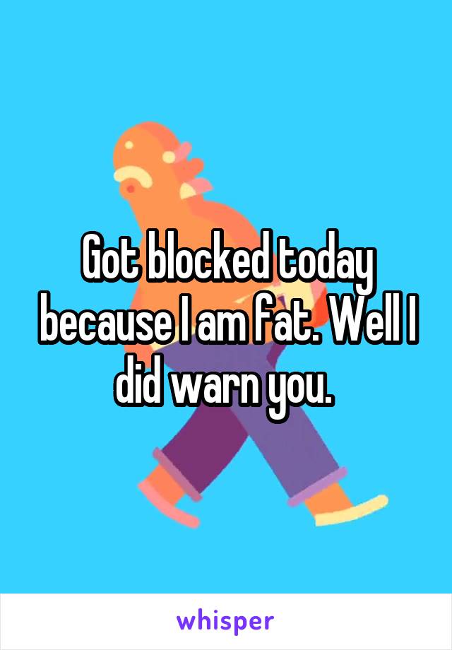 Got blocked today because I am fat. Well I did warn you. 