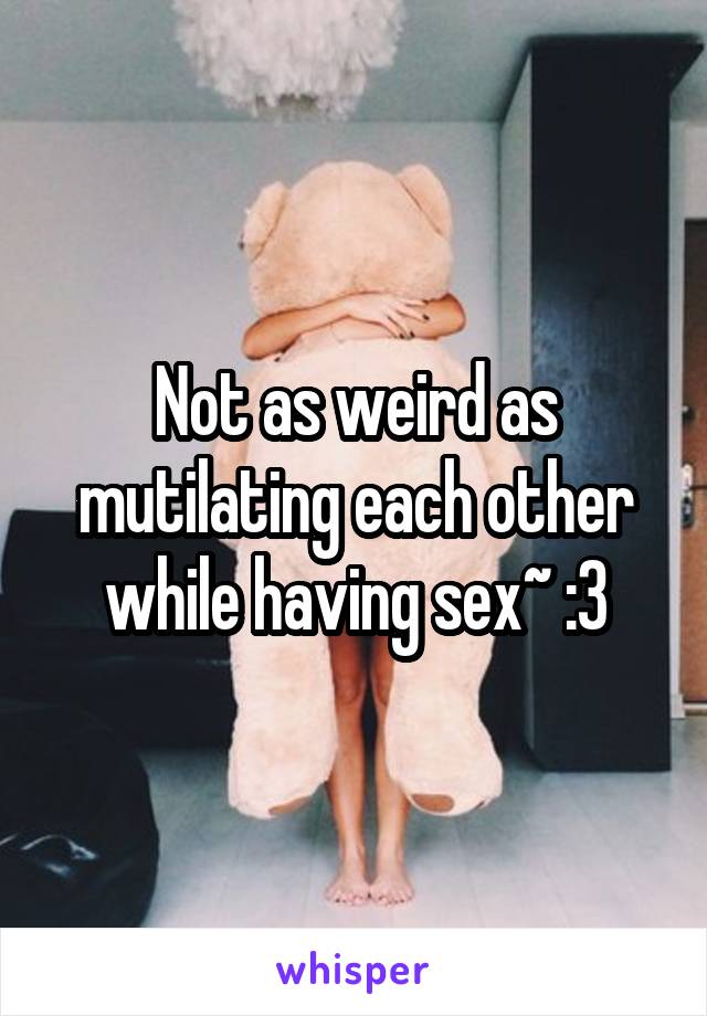 Not as weird as mutilating each other while having sex~ :3
