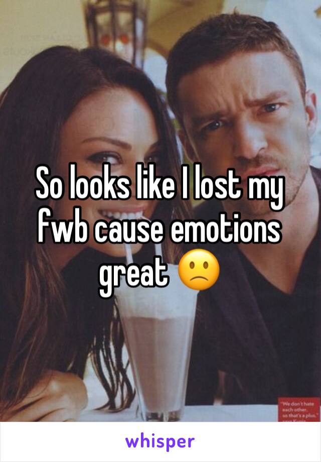 So looks like I lost my fwb cause emotions great 🙁