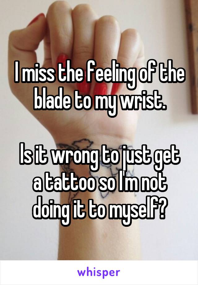 I miss the feeling of the blade to my wrist.

Is it wrong to just get a tattoo so I'm not doing it to myself?
