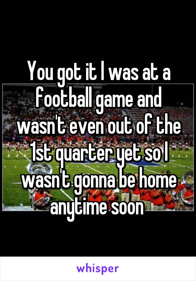 You got it I was at a football game and wasn't even out of the 1st quarter yet so I wasn't gonna be home anytime soon 