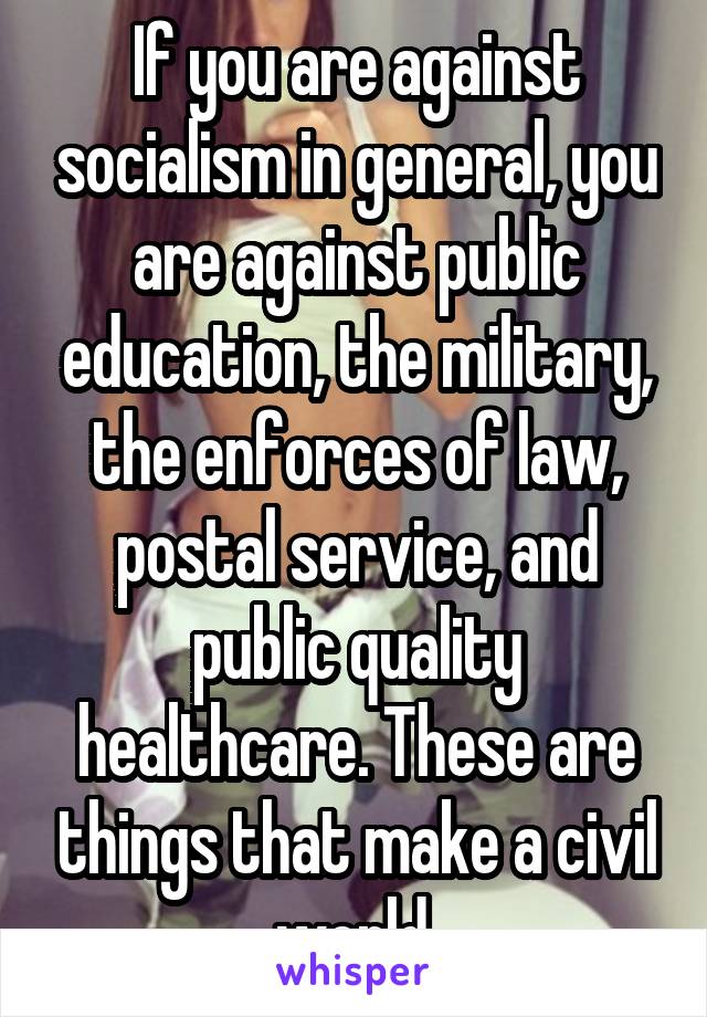 If you are against socialism in general, you are against public education, the military, the enforces of law, postal service, and public quality healthcare. These are things that make a civil world.