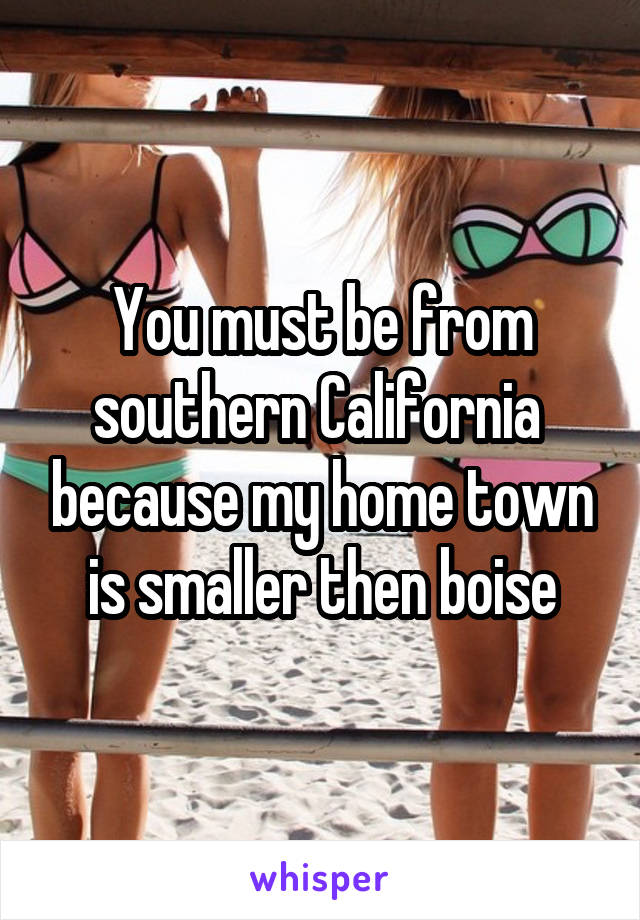 You must be from southern California  because my home town is smaller then boise