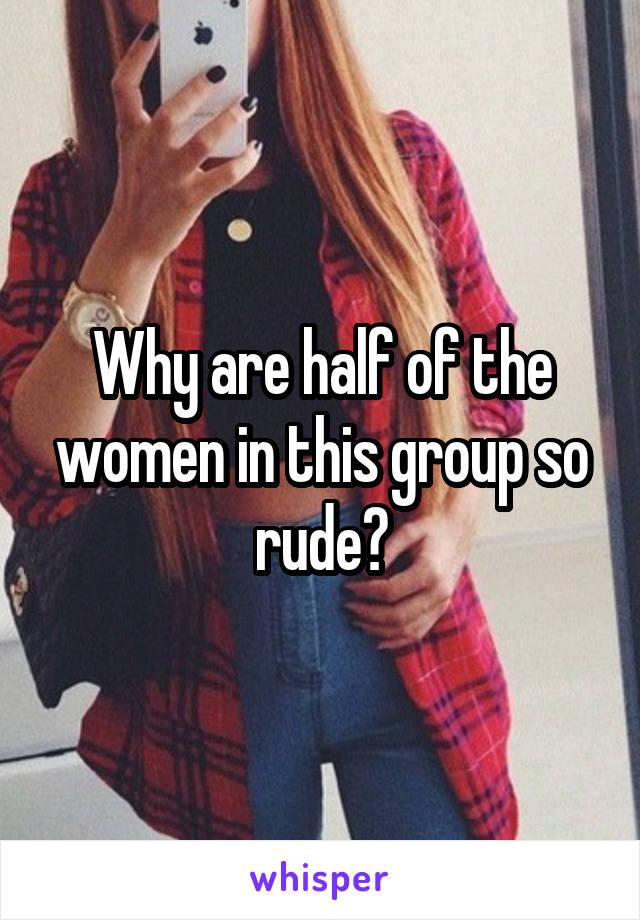 Why are half of the women in this group so rude?