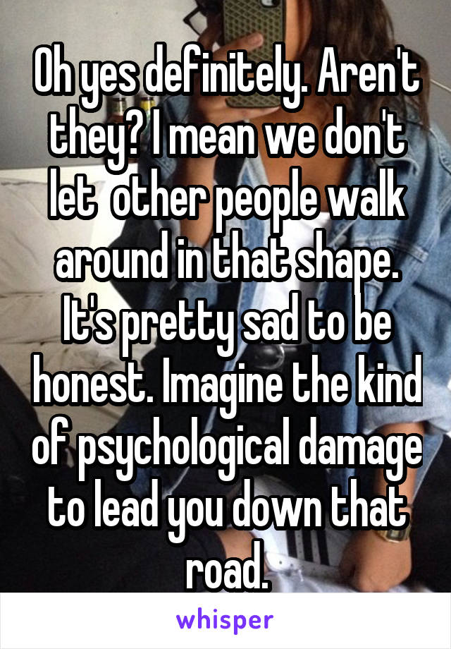 Oh yes definitely. Aren't they? I mean we don't let  other people walk around in that shape. It's pretty sad to be honest. Imagine the kind of psychological damage to lead you down that road.
