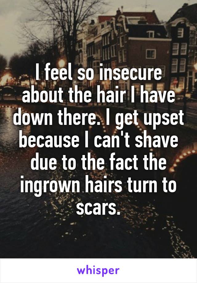 I feel so insecure about the hair I have down there. I get upset because I can't shave due to the fact the ingrown hairs turn to scars.