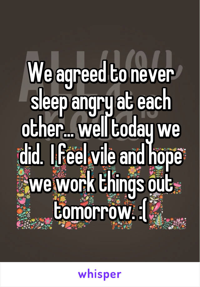 We agreed to never sleep angry at each other... well today we did.  I feel vile and hope we work things out tomorrow. :(