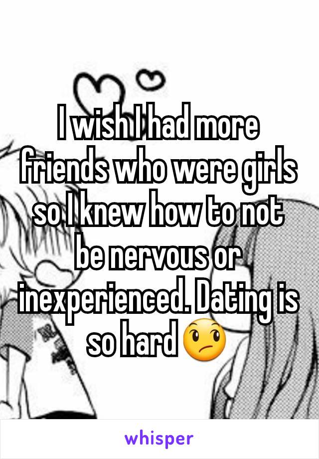 I wish I had more friends who were girls so I knew how to not be nervous or inexperienced. Dating is so hard😞