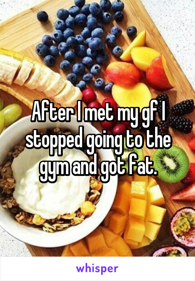 After I met my gf I stopped going to the gym and got fat.