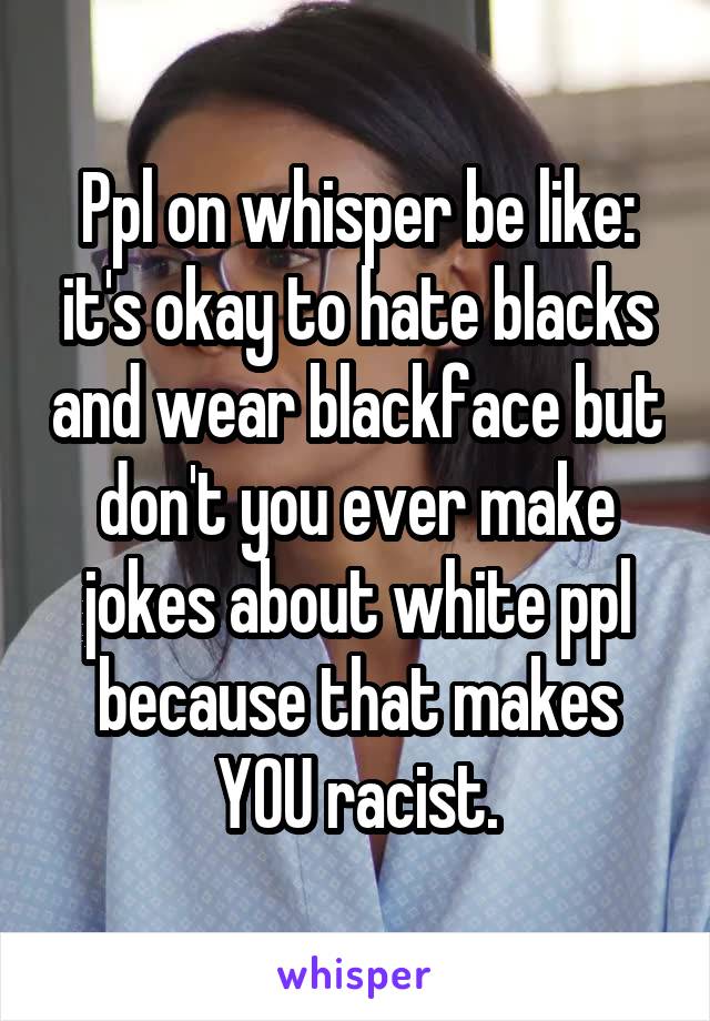 Ppl on whisper be like: it's okay to hate blacks and wear blackface but don't you ever make jokes about white ppl because that makes YOU racist.