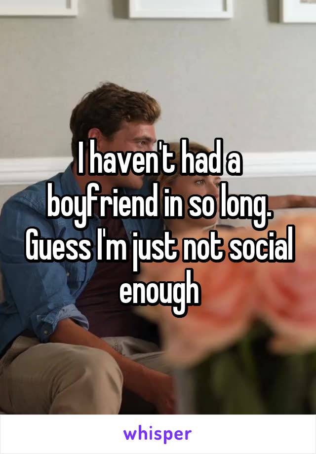 I haven't had a boyfriend in so long. Guess I'm just not social enough