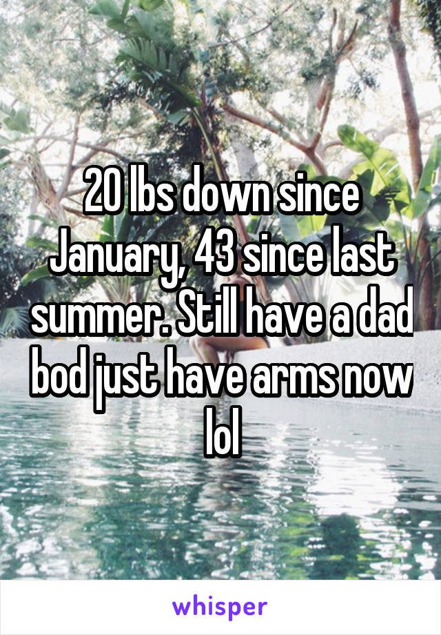 20 lbs down since January, 43 since last summer. Still have a dad bod just have arms now lol