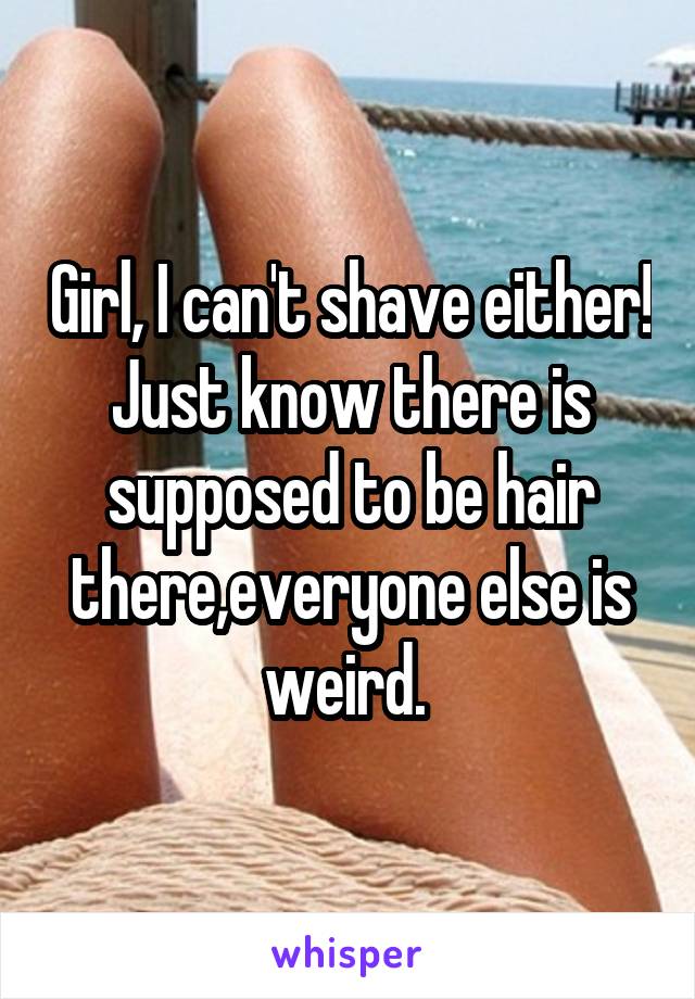 Girl, I can't shave either! Just know there is supposed to be hair there,everyone else is weird. 