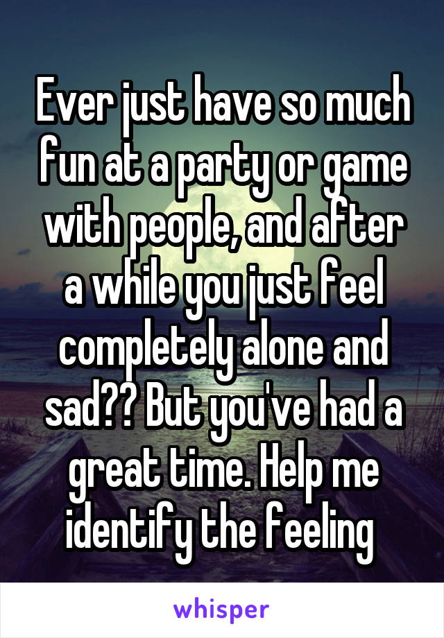 Ever just have so much fun at a party or game with people, and after a while you just feel completely alone and sad?? But you've had a great time. Help me identify the feeling 