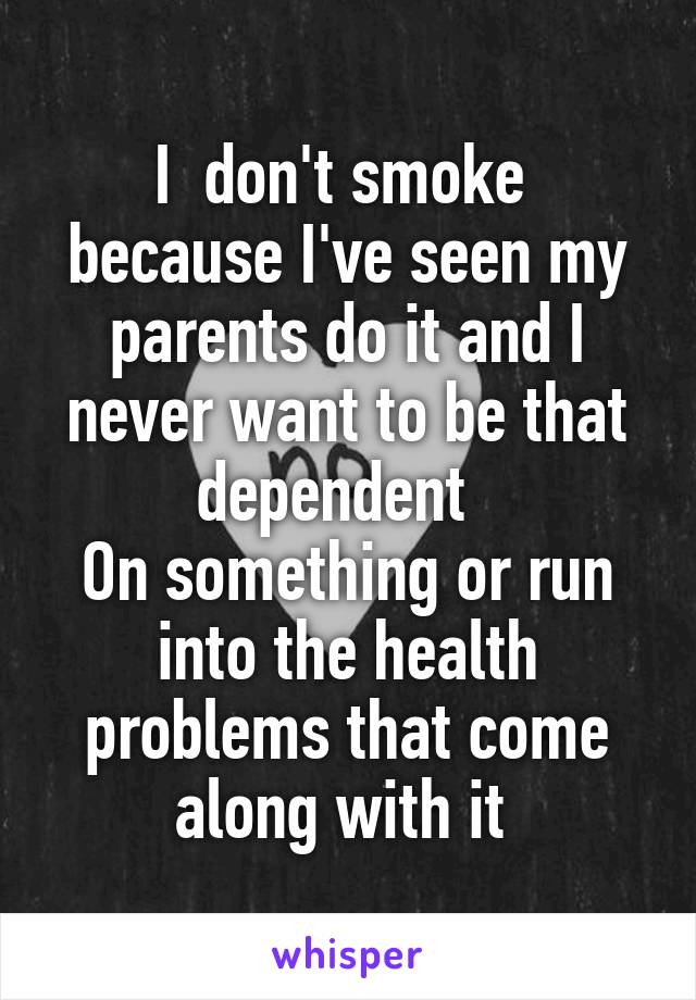 I  don't smoke  because I've seen my parents do it and I never want to be that dependent  
On something or run into the health problems that come along with it 