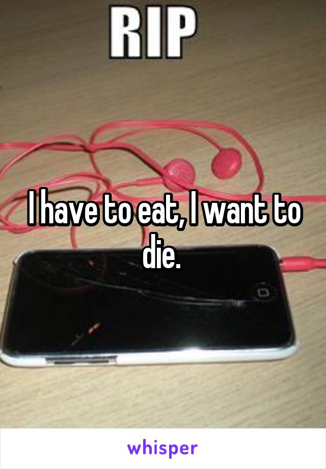 I have to eat, I want to die. 