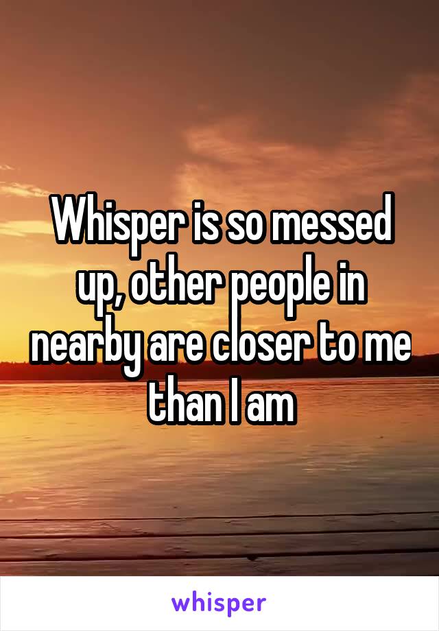 Whisper is so messed up, other people in nearby are closer to me than I am