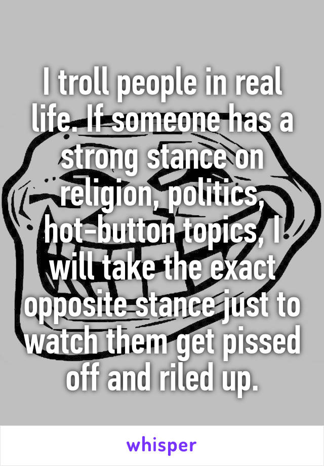 I troll people in real life. If someone has a strong stance on religion, politics, hot-button topics, I will take the exact opposite stance just to watch them get pissed off and riled up.