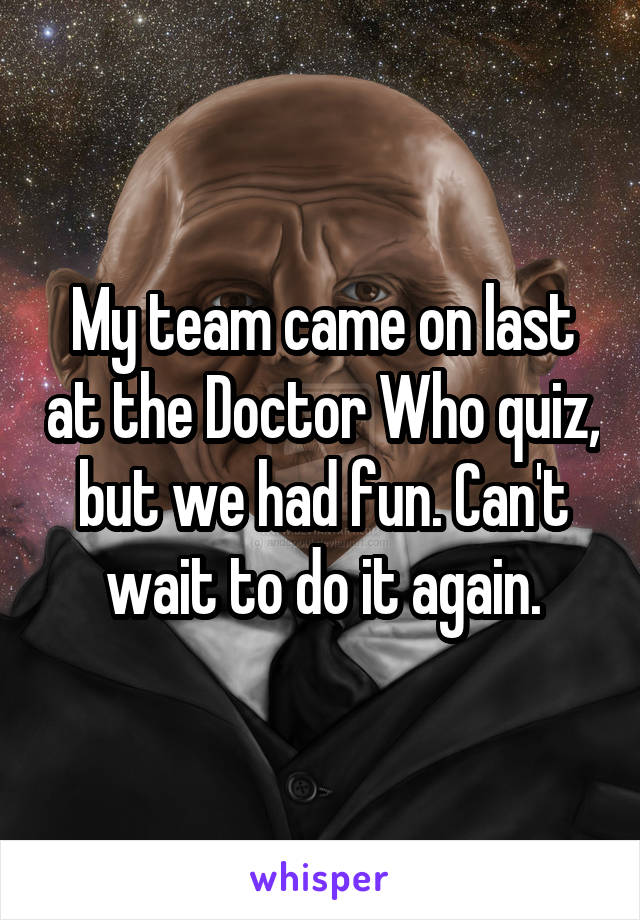 My team came on last at the Doctor Who quiz, but we had fun. Can't wait to do it again.