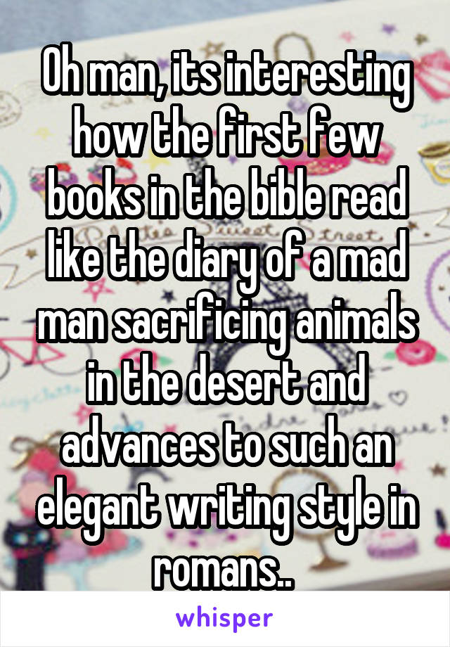 Oh man, its interesting how the first few books in the bible read like the diary of a mad man sacrificing animals in the desert and advances to such an elegant writing style in romans.. 