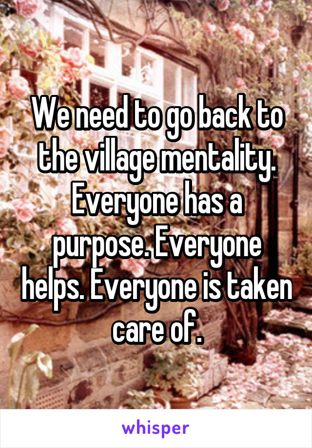 We need to go back to the village mentality. Everyone has a purpose. Everyone helps. Everyone is taken care of.