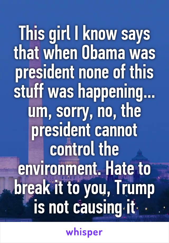 This girl I know says that when Obama was president none of this stuff was happening... um, sorry, no, the president cannot control the environment. Hate to break it to you, Trump is not causing it