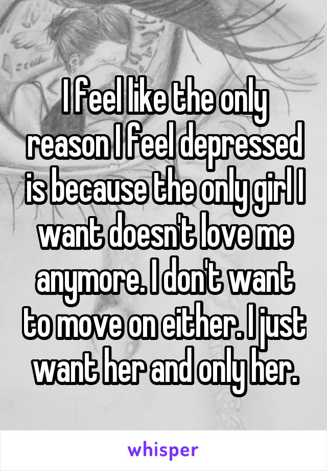 I feel like the only reason I feel depressed is because the only girl I want doesn't love me anymore. I don't want to move on either. I just want her and only her.