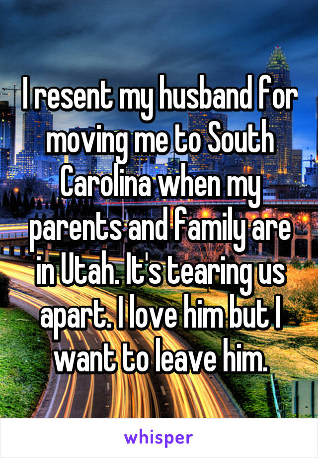 I resent my husband for moving me to South Carolina when my parents and family are in Utah. It's tearing us apart. I love him but I want to leave him.