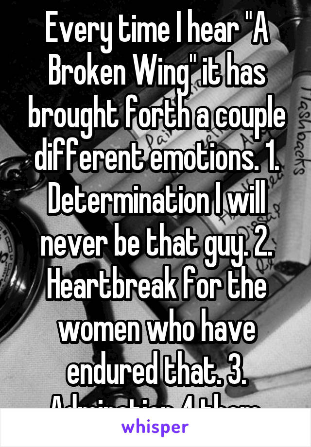 Every time I hear "A Broken Wing" it has brought forth a couple different emotions. 1. Determination I will never be that guy. 2. Heartbreak for the women who have endured that. 3. Admiration 4 them.