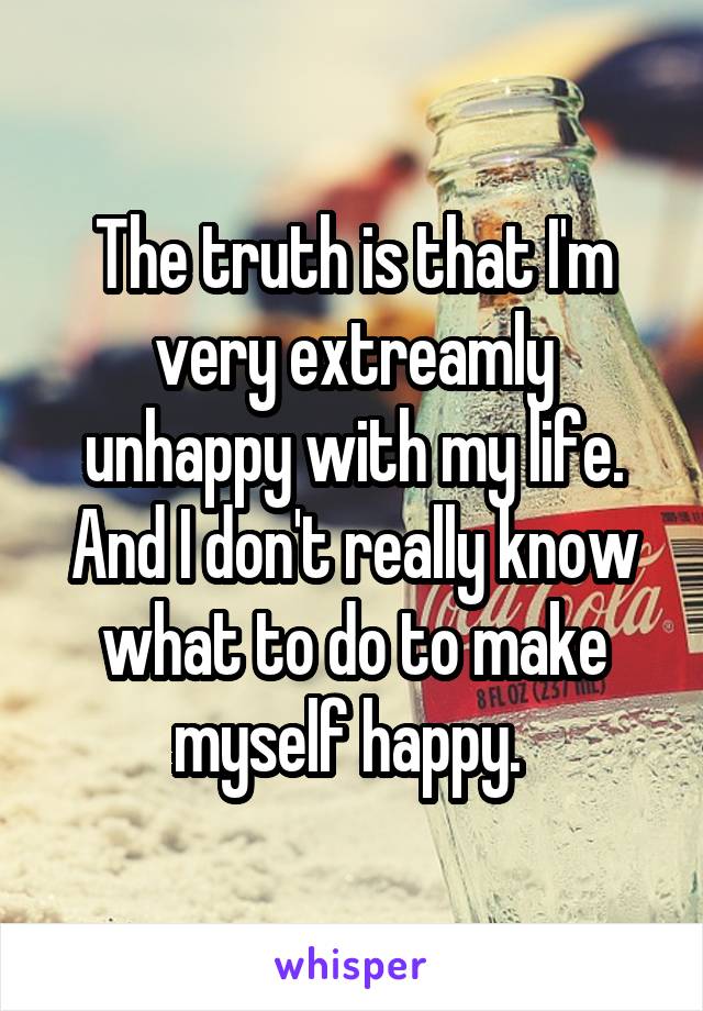 The truth is that I'm very extreamly unhappy with my life. And I don't really know what to do to make myself happy. 