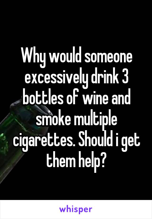 Why would someone excessively drink 3 bottles of wine and smoke multiple cigarettes. Should i get them help?