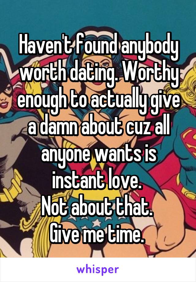 Haven't found anybody worth dating. Worthy enough to actually give a damn about cuz all anyone wants is instant love. 
Not about that. 
Give me time. 