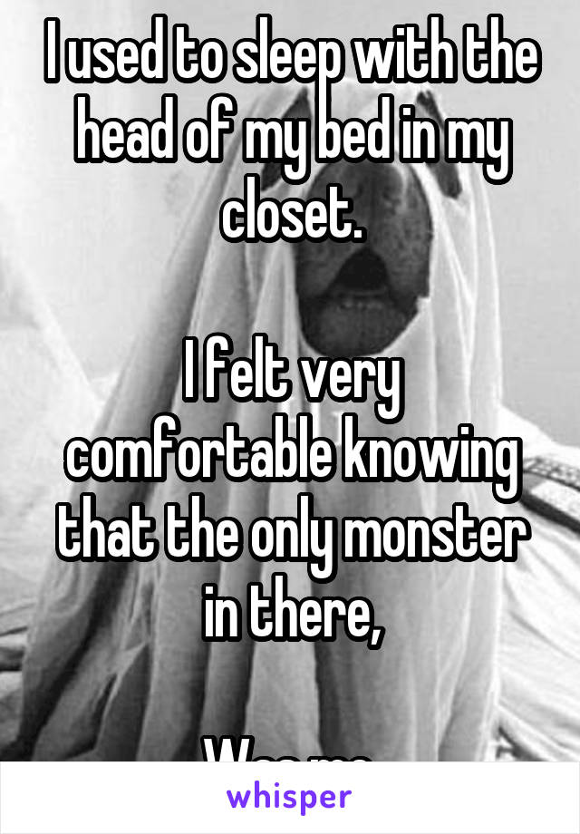 I used to sleep with the head of my bed in my closet.

I felt very comfortable knowing that the only monster in there,

Was me.