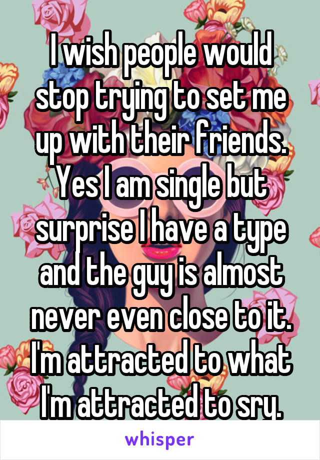 I wish people would stop trying to set me up with their friends. Yes I am single but surprise I have a type and the guy is almost never even close to it. I'm attracted to what I'm attracted to sry.