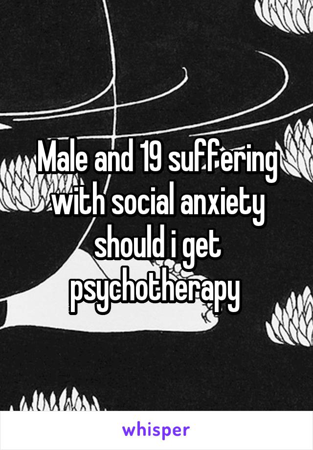 Male and 19 suffering with social anxiety should i get psychotherapy 