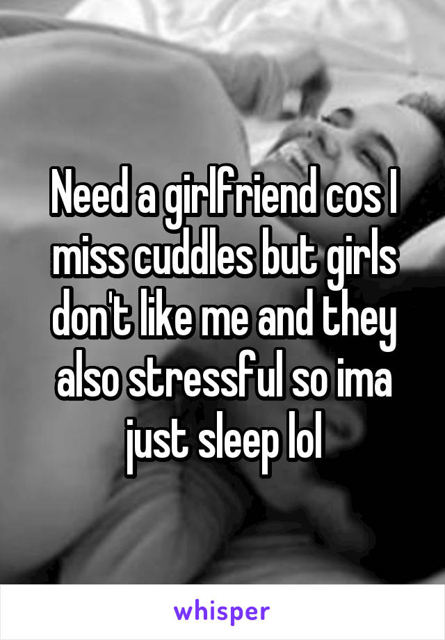 Need a girlfriend cos I miss cuddles but girls don't like me and they also stressful so ima just sleep lol