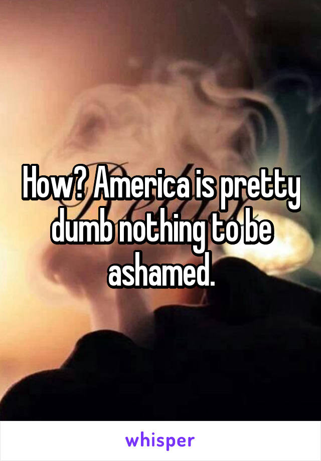 How? America is pretty dumb nothing to be ashamed.