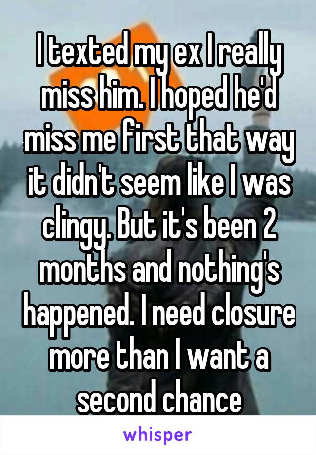 I texted my ex I really miss him. I hoped he'd miss me first that way it didn't seem like I was clingy. But it's been 2 months and nothing's happened. I need closure more than I want a second chance